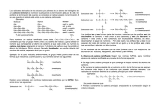 Los radicales derivados de los alcanos por pérdida de un átomo de hidrógeno de
un carbono terminal se nombran sustituyendo la terminación ano por il o ilo. Se
prefiere la terminación ilo cuando se considera el radical aislado; la terminación il
se usa cuando el radical está unido a una cadena carbonada.
Ejemplos:
Y así sucesivamente. CH3

Para nombrar un radical ramificado como éste, CH3—CH2—CH—CH2—, se
considera que hay un grupo metilo unido a la cadena del radical, y para señalar el
número que corresponde al átomo de carbono al que está unido, se numera la
cadena más larga, asignando el número 1 al átomo de carbono que ha perdido el
átomo de hidrógeno. Dicho número, llamado localizador, se escribe delante del
nombre del radical, separado de él por un guión.
Ejemplo: En el caso indicado anteriormente, el grupo metilo podría estar de las
formas que indicamos a continuación y sus nombres serían los siguientes:
Existen unos radicales con nombres tradicionales admitidos por la IUPAC. Son,
entre otros, los siguientes:
Los prefijos iso y neo forman parte del nombre, mientras que los prefijos sec (de
secundario: el carbono 1 está unido a dos carbonos) y terc (de terciario: el
carbono 1 está unido a tres carbonos) son localizadores literales, es decir,
desempeñan el papel de números. Por esta razón, los prefijos iso y neo no se
separan del resto del nombre por medio de un guión y sí los prefijos sec y terc,
que se escriben, además, en letra cursiva.
Si los nombres de los radicales que se citan tuvieran que ir con mayúscula, se
escribirían así: Isobutilo, Neopentilo, sec-Pentilo y terc-Pentilo.
b. Alcanos de cadena ramificada: Según las normas IUPAC, para nombrar
alcanos de cadena ramificada se procede de la forma siguiente:
• Se elige como cadena principal la que contenga el mayor número de átomos de
carbono.
• Se numera la cadena elegida de un extremo a otro, de tal forma que se asignen
los números más bajos a los carbonos que posean cadenas laterales. Los
radicales se nombran delante de la cadena principal por orden alfabético.
Ejemplos:
Se puede observar que:
• Primero numeramos la cadena principal, empezando la numeración según el
criterio indicado.
6
 