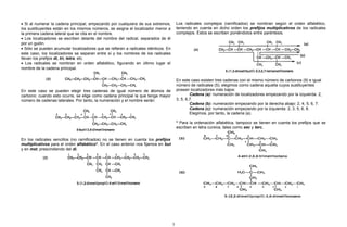 • Si al numerar la cadena principal, empezando por cualquiera de sus extremos,
los sustituyentes están en los mismos números, se asigna el localizador menor a
la primera cadena lateral que se cita en el nombre.
• Los localizadores se escriben delante del nombre del radical, separados de él
por un guión.
• Sólo se pueden acumular localizadores que se refieren a radicales idénticos. En
este caso, los localizadores se separan entre sí y los nombres de los radicales
llevan los prefijos di, tri, tetra, etc.
• Los radicales se nombran en orden alfabético, figurando en último lugar el
nombre de la cadena principal.
En este caso se pueden elegir tres cadenas de igual número de átomos de
carbono; cuando esto ocurre, se elige como cadena principal la que tenga mayor
número de cadenas laterales. Por tanto, la numeración y el nombre serán:
En los radicales sencillos (no ramificados) no se tienen en cuenta los prefijos
multiplicativos para el orden alfabético*. En el caso anterior nos fijamos en but
y en met, prescindiendo del di.
Los radicales complejos (ramificados) se nombran según el orden alfabético,
teniendo en cuenta en dicho orden los prefijos multiplicativos de los radicales
complejos. Éstos se escriben poniéndolos entre paréntesis.
En este caso existen tres cadenas con el mismo número de carbonos (9) e igual
número de radicales (5); elegimos como cadena aquella cuyos sustituyentes
posean localizadores más bajos:
Cadena (a): numeración de localizadores empezando por la izquierda: 2,
3, 5, 6,7.
Cadena (b): numeración empezando por la derecha abajo: 2, 4, 5, 6, 7.
Cadena (c): numeración empezando por la izquierda: 2, 3, 5, 6, 8.
Elegimos, por tanto, la cadena (a).
* Para la ordenación alfabética, tampoco se tienen en cuenta los prefijos que se
escriben en letra cursiva, tales como sec y terc.
7
 