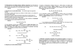 1.2 Hidrocarburos con dobles enlaces, olefinas o alquenos: Son hidrocarburos
que presentan uno o más dobles enlaces entre los átomos de carbono. La fórmula
general, para compuestos con un solo doble enlace, es CnH2n.
Ejemplo:
a. Alquenos con un solo doble enlace: Se nombran según las siguientes
normas:
• Se elige la cadena más larga que contiene al doble enlace y se sustituye la
terminación ano por eno.
• Se numera la cadena a partir del extremo más próximo al doble enlace. El
localizador de éste es el menor de los dos números que corresponden a los dos
átomos de carbono unidos por el doble enlace.
• La posición del doble enlace o insaturación se indica mediante el localizador
correspondiente que se coloca delante del nombre.
Ejemplo:
• Si hay radicales, se toma como cadena principal la cadena más larga de las
que contienen el doble enlace. La numeración se realiza de tal modo que al
átomo de carbono con doble enlace le corresponda el localizador más bajo
posible. Los radicales se nombran como en los alcanos.
Ejemplos:
b. Alquenos con varios dobles enlaces
• Cuando un hidrocarburo contiene más de un doble enlace, se utilizan para
nombrarlo las terminaciones: -adieno, -atrieno, etc., en lugar de la terminación
eno*. Se numera la cadena asignando a los carbonos con doble enlace los
localizadores más bajos que se pueda.
Ejemplo:
• Si el compuesto contiene radicales, estos se nombran como en los alcanos,
eligiendo como cadena principal del hidrocarburo la que contenga el mayor
número de dobles enlaces, aunque no sea la más larga.
Ejemplos:
* Las verdaderas terminaciones son –dieno, -trieno, etc. Se incluye en ellas
la letra “a” para evitar nombres de fonética desagradable.
c. Radicales univalentes derivados de los alquenos lineales: Se obtienen a
partir de los alquenos por pérdida de un átomo de hidrógeno de un átomo de
carbono terminal. En la numeración del radical, el carbono con la valencia libre
(por pérdida del átomo de hidrógeno) recibe el número 1. Se nombran
anteponiendo el prefijo numeral correspondiente a la terminación enilo.
Ejemplos:
8
 