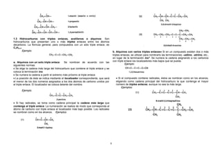 1.3 Hidrocarburos con triples enlaces, acetilenos o alquinos: Son
hidrocarburos que presentan uno o más triples enlaces entre los átomos
decarbono. La fórmula general, para compuestos con un sólo triple enlace, es
CnH2n-2.
Ejemplo:
a. Alquinos con un solo triple enlace: Se nombran de acuerdo con las
siguientes normas:
• Se elige la cadena más larga del hidrocarburo que contiene el triple enlace y se
coloca la terminación ino.
• Se numera la cadena a partir el extremo más próximo al triple enlace.
• La posición de éste se indica mediante el localizador correspondiente, que será
el menor de los dos números asignados a los dos átomos de carbono unidos por
el triple enlace. El localizador se coloca delante del nombre.
Ejemplo:
• Si hay radicales, se toma como cadena principal la cadena más larga que
contenga el triple enlace. La numeración se realiza de modo que corresponda al
átomo de carbono con triple enlace el localizador más bajo posible. Los radicales
se nombran como en los alcanos. Ejemplos:
b. Alquinos con varios triples enlaces• Si en un compuesto existen dos o más
triples enlaces, se utilizan para nombrarlo las terminaciones –adiino, -atriino, etc.,
en lugar de la terminación ino*. Se numera la cadena asignando a los carbonos
con triple enlace los localizadores más bajos que se pueda.
Ejemplo:
• Si el compuesto contiene radicales, éstos se nombran como en los alcanos,
eligiendo como cadena principal del hidrocarburo la que contenga el mayor
número de triples enlaces, aunque no sea la más larga.
Ejemplos:
9
 