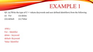 Q1. (a) Write the type of C++ tokens (keywords and user defined identifiers) from the following
(i) For (ii) delete
(iii) default (iv) Value
ANS.)
For – Identifier
delete – keyword
default- Keyword
Value- Identifier
EXAMPLE 1
 