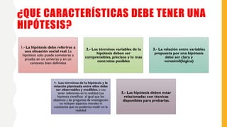 ¿QUE CARACTERÍSTICAS DEBE TENER UNA
HIPÓTESIS?
1.- La hipótesis debe referirse a
una situación social real. La
hipótesis solo puede someterse a
prueba en un universo y en un
contexto bien definidos
2.- Los términos variables de la
hipótesis deben ser
comprensibles, precisos y lo mas
concretos posibles
3.- La relación entre variables
propuesta por una hipótesis
debe ser clara y
verosímil(lógica)
4.- Los términos de la hipótesis y la
relación planteada entre ellos debe
ser observables y medibles, o sea
tener referentes en la realidad. Las
hipótesis científicas al igual que los
objetivos y las preguntas de investigación
no incluyen aspectos morales ni
cuestiones que no podemos medir en la
realidad
5.- Las hipótesis deben estar
relacionadas con técnicas
disponibles para probarlas.
 