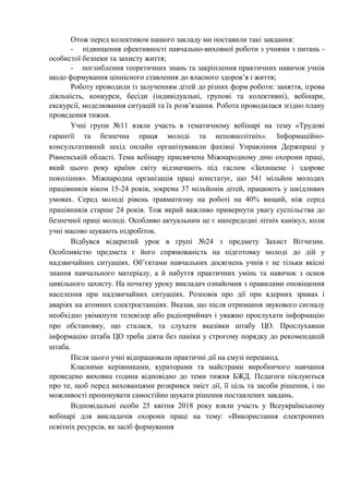 Отож перед колективом нашого закладу ми поставили такі завдання:
- підвищення ефективності навчально-виховної роботи з учнями з питань -
особистої безпеки та захисту життя;
- поглиблення теоретичних знань та закріплення практичних навичок учнів
щодо формування ціннісного ставлення до власного здоров’я і життя;
Роботу проводили із залученням дітей до різних форм роботи: заняття, ігрова
діяльність, конкурси, бесіди (індивідуальні, групові та колективні), вебінари,
екскурсії, моделювання ситуацій та їх розв’язання. Робота проводилася згідно плану
проведення тижня.
Учні групи №11 взяли участь в тематичному вебінарі на тему «Трудові
гарантії та безпечна праця молоді та неповнолітніх». Інформаційно-
консультативний захід онлайн організувавали фахівці Управління Держпраці у
Рівненській області. Тема вебінару присвячена Міжнародному дню охорони праці,
який цього року країни світу відзначають під гаслом «Захищене і здорове
покоління». Міжнародна організація праці констатує, що 541 мільйон молодих
працівників віком 15-24 років, зокрема 37 мільйонів дітей, працюють у шкідливих
умовах. Серед молоді рівень травматизму на роботі на 40% вищий, ніж серед
працівників старше 24 років. Тож вкрай важливо привернути увагу суспільства до
безпечної праці молоді. Особливо актуальним це є напередодні літніх канікул, коли
учні масово шукають підробіток.
Відбувся відкритий урок в групі №24 з предмету Захист Вітчизни.
Особливістю предмета є його спрямованість на підготовку молоді до дій у
надзвичайних ситуаціях. Об’єктами навчальних досягнень учнів є не тільки якісні
знання навчального матеріалу, а й набуття практичних умінь та навичок з основ
цивільного захисту. На початку уроку викладач ознайомив з правилами оповіщення
населення при надзвичайних ситуаціях. Розповів про дії при ядерних зривах і
аваріях на атомних електростанціях. Вказав, що після отримання звукового сигналу
необхідно увімкнути телевізор або радіоприймач і уважно прослухати інформацію
про обстановку, що сталася, та слухати вказівки штабу ЦО. Прослухавши
інформацію штаба ЦО треба діяти без паніки у строгому порядку до рекомендацій
штаба.
Після цього учні відпрацювали практичні дії на смузі перешкод.
Класними керівниками, кураторами та майстрами виробничого навчання
проведено виховна година відповідно до теми тижня БЖД. Педагоги піклуються
про те, щоб перед вихованцями розкрився зміст дії, її ціль та засоби рішення, і по
можливості пропонувати самостійно шукати рішення поставлених завдань.
Відповідальні особи 25 квітня 2018 року взяли участь у Всеукраїнському
вебінарі для викладачів охорони праці на тему: «Використання електронних
освітніх ресурсів, як засіб формування
 