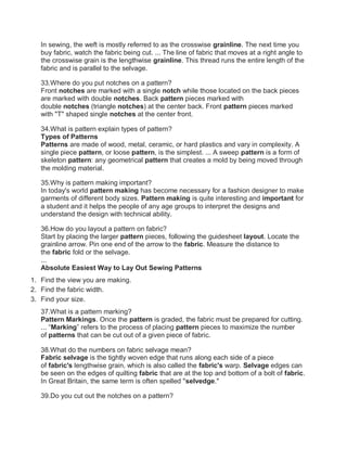 In sewing, the weft is mostly referred to as the crosswise grainline. The next time you
buy fabric, watch the fabric being cut. ... The line of fabric that moves at a right angle to
the crosswise grain is the lengthwise grainline. This thread runs the entire length of the
fabric and is parallel to the selvage.
33.Where do you put notches on a pattern?
Front notches are marked with a single notch while those located on the back pieces
are marked with double notches. Back pattern pieces marked with
double notches (triangle notches) at the center back. Front pattern pieces marked
with "T" shaped single notches at the center front.
34.What is pattern explain types of pattern?
Types of Patterns
Patterns are made of wood, metal, ceramic, or hard plastics and vary in complexity. A
single piece pattern, or loose pattern, is the simplest. ... A sweep pattern is a form of
skeleton pattern: any geometrical pattern that creates a mold by being moved through
the molding material.
35.Why is pattern making important?
In today's world pattern making has become necessary for a fashion designer to make
garments of different body sizes. Pattern making is quite interesting and important for
a student and it helps the people of any age groups to interpret the designs and
understand the design with technical ability.
36.How do you layout a pattern on fabric?
Start by placing the larger pattern pieces, following the guidesheet layout. Locate the
grainline arrow. Pin one end of the arrow to the fabric. Measure the distance to
the fabric fold or the selvage.
...
Absolute Easiest Way to Lay Out Sewing Patterns
1. Find the view you are making.
2. Find the fabric width.
3. Find your size.
37.What is a pattern marking?
Pattern Markings. Once the pattern is graded, the fabric must be prepared for cutting.
... “Marking” refers to the process of placing pattern pieces to maximize the number
of patterns that can be cut out of a given piece of fabric.
38.What do the numbers on fabric selvage mean?
Fabric selvage is the tightly woven edge that runs along each side of a piece
of fabric's lengthwise grain, which is also called the fabric's warp. Selvage edges can
be seen on the edges of quilting fabric that are at the top and bottom of a bolt of fabric.
In Great Britain, the same term is often spelled "selvedge."
39.Do you cut out the notches on a pattern?
 