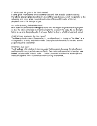 47.What does the grain of the fabric mean?
Fabric grain refers to the direction of the warp and weft threads used in weaving
the fabric. Straight grain is in the direction of the warp threads, which run parallel to the
selvages, and cross grain runs in the direction of the weft threads, which run
perpendicular to the selvage edges.
48..What is cutting on the bias mean?
Bias cut basically means cutting the fabric on a 45 degree angle to the straight grain
so that the fabric will drape itself contouring to the shape of the body. To put it simply
fabric is cut at a diagonal angle. It is figure flattering, that is what the fuss is all about.
49.What does sewing on the bias mean?
The bias grain of a piece of woven fabric, usually referred to simply as "the bias", is at
45 degrees to its warp and weft threads. Every piece of woven fabric has two biases,
perpendicular to each other.
50.What is true bias?
The true bias refers to the 45 degree angle that intersects the warp (length of grain)
and the weft (cross grain) of a woven fabric. Every piece of woven fabric has two true
biases perpendicular to each other. ... These properties are both the advantage and
disadvantage that most experience when working on the bias.
 