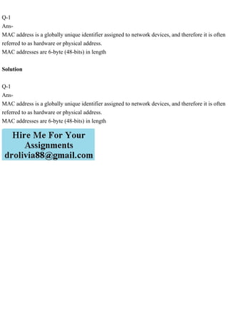 Q-1
Ans-
MAC address is a globally unique identifier assigned to network devices, and therefore it is often
referred to as hardware or physical address.
MAC addresses are 6-byte (48-bits) in length
Solution
Q-1
Ans-
MAC address is a globally unique identifier assigned to network devices, and therefore it is often
referred to as hardware or physical address.
MAC addresses are 6-byte (48-bits) in length
 