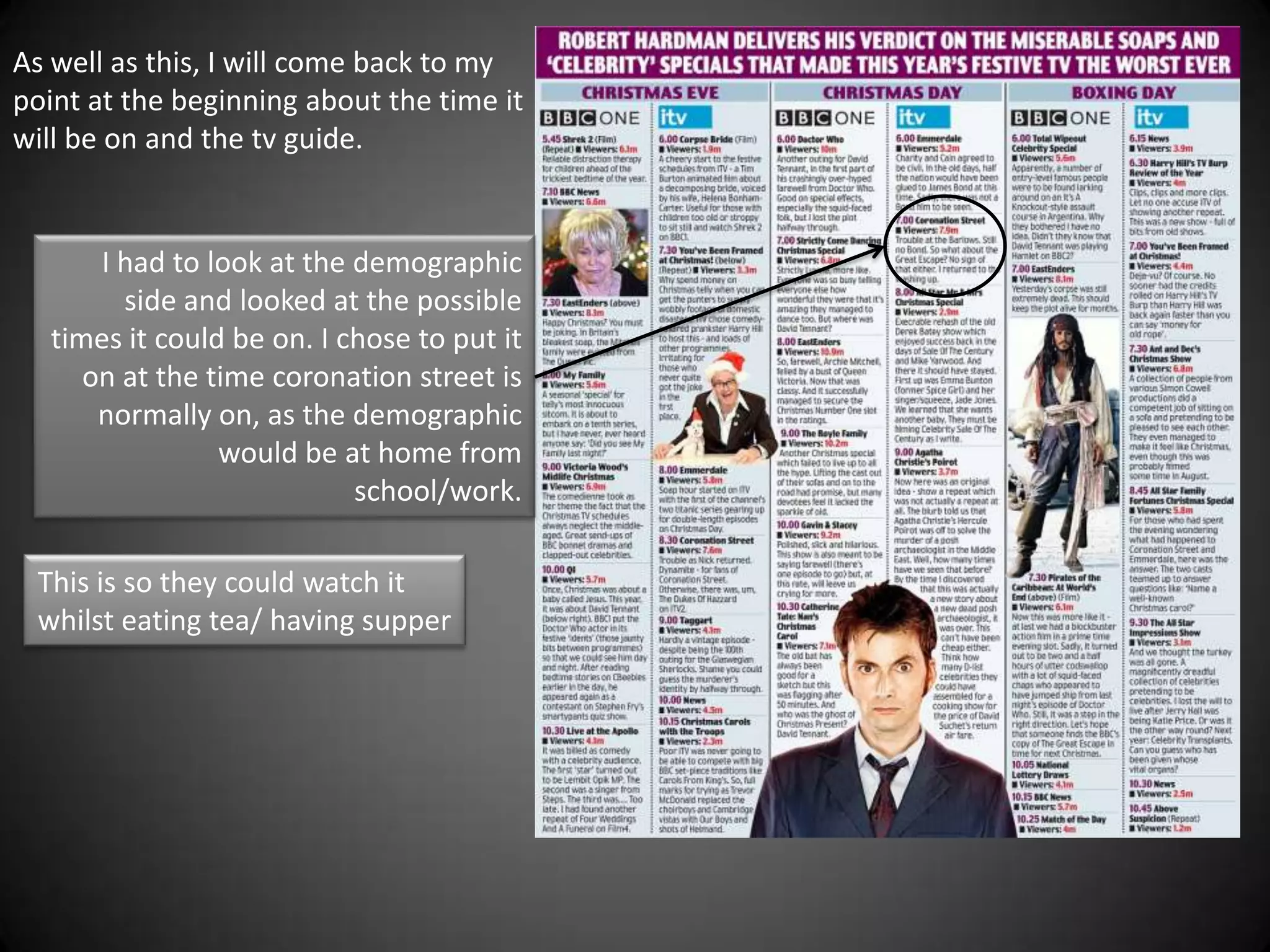 As well as this, I will come back to my
point at the beginning about the time it
will be on and the tv guide.


      I had to look at the demographic
        side and looked at the possible
  times it could be on. I chose to put it
     on at the time coronation street is
      normally on, as the demographic
                would be at home from
                           school/work.

 This is so they could watch it
 whilst eating tea/ having supper
 