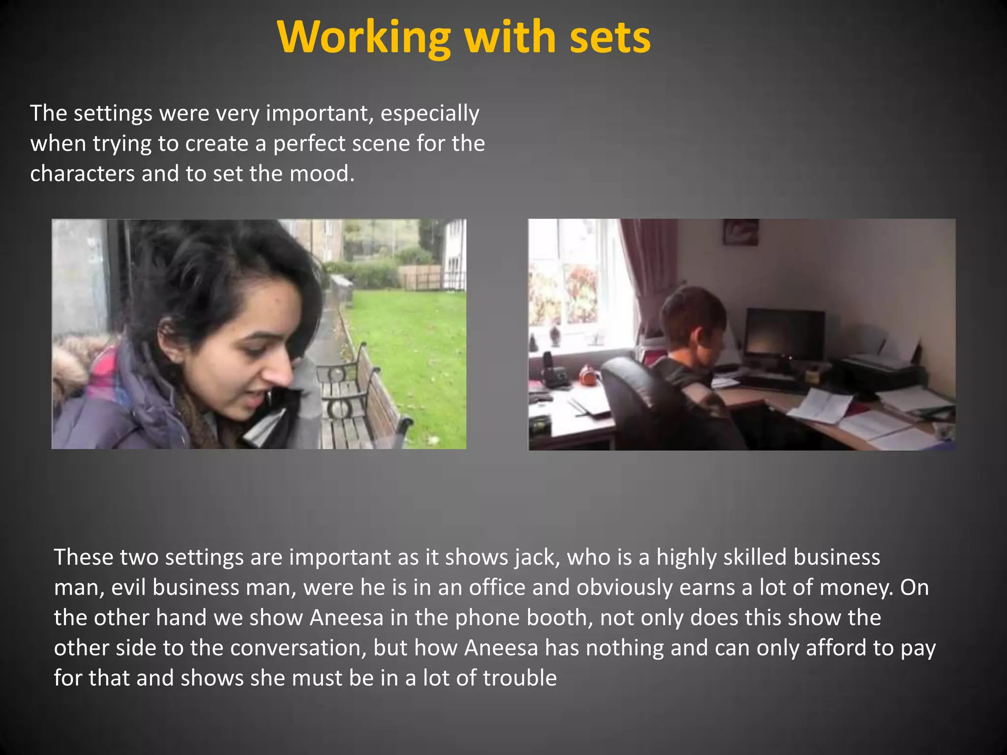 Working with sets
The settings were very important, especially
when trying to create a perfect scene for the
characters and to set the mood.




  These two settings are important as it shows jack, who is a highly skilled business
  man, evil business man, were he is in an office and obviously earns a lot of money. On
  the other hand we show Aneesa in the phone booth, not only does this show the
  other side to the conversation, but how Aneesa has nothing and can only afford to pay
  for that and shows she must be in a lot of trouble
 