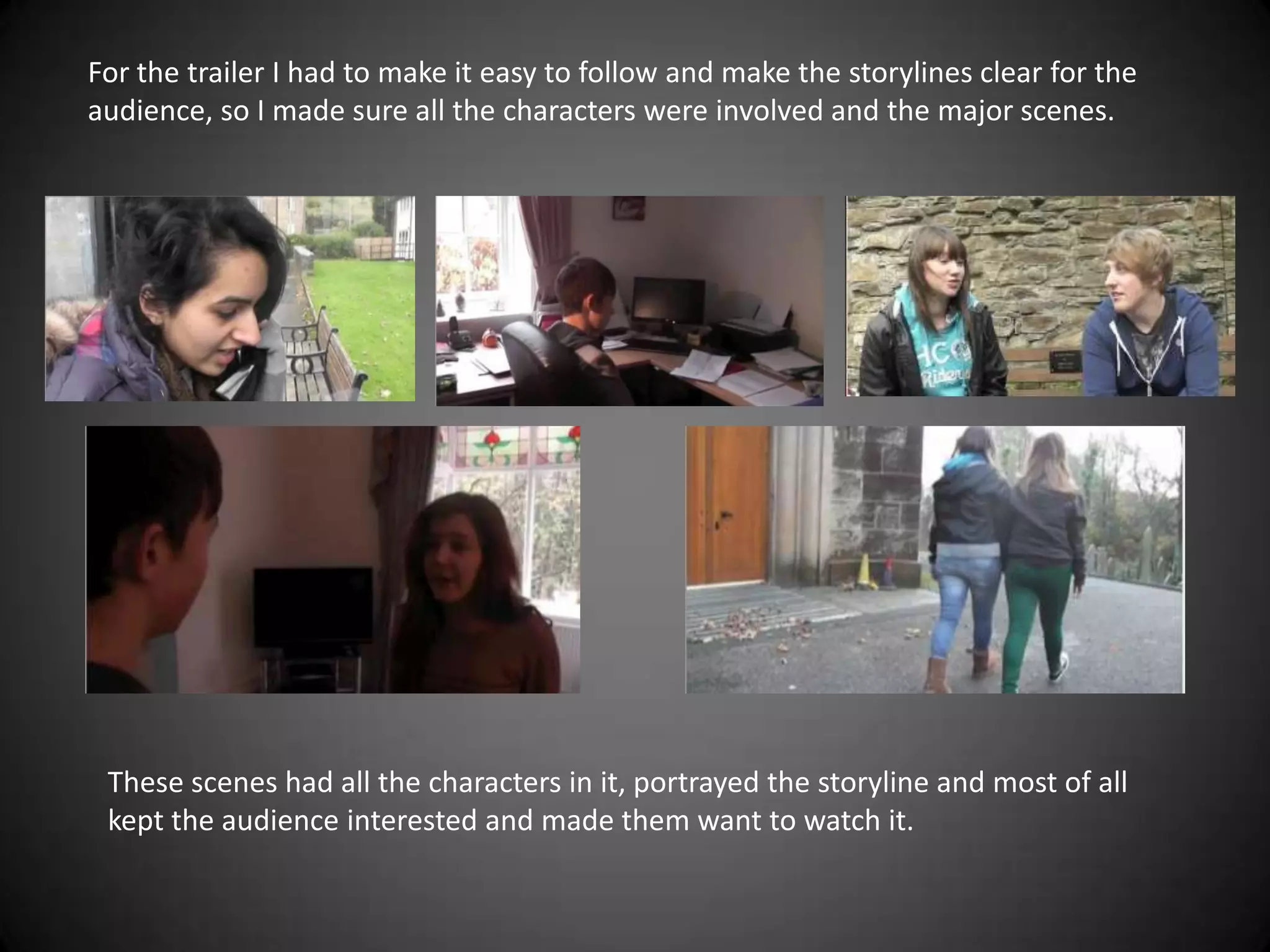For the trailer I had to make it easy to follow and make the storylines clear for the
audience, so I made sure all the characters were involved and the major scenes.




 These scenes had all the characters in it, portrayed the storyline and most of all
 kept the audience interested and made them want to watch it.
 