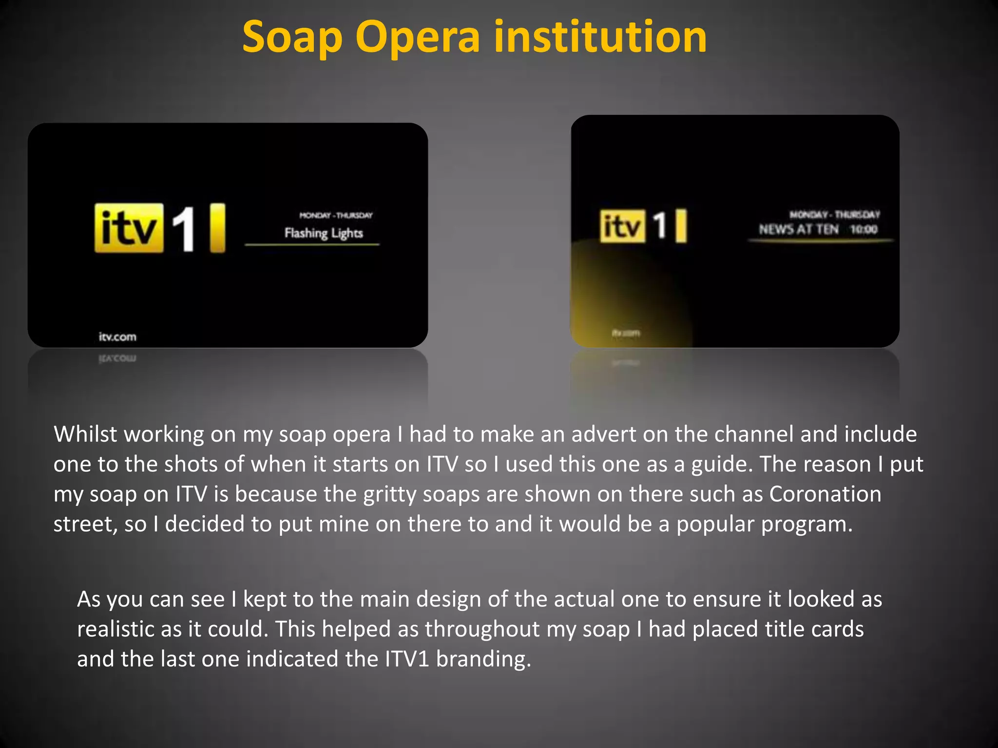 Soap Opera institution




Whilst working on my soap opera I had to make an advert on the channel and include
one to the shots of when it starts on ITV so I used this one as a guide. The reason I put
my soap on ITV is because the gritty soaps are shown on there such as Coronation
street, so I decided to put mine on there to and it would be a popular program.


  As you can see I kept to the main design of the actual one to ensure it looked as
  realistic as it could. This helped as throughout my soap I had placed title cards
  and the last one indicated the ITV1 branding.
 