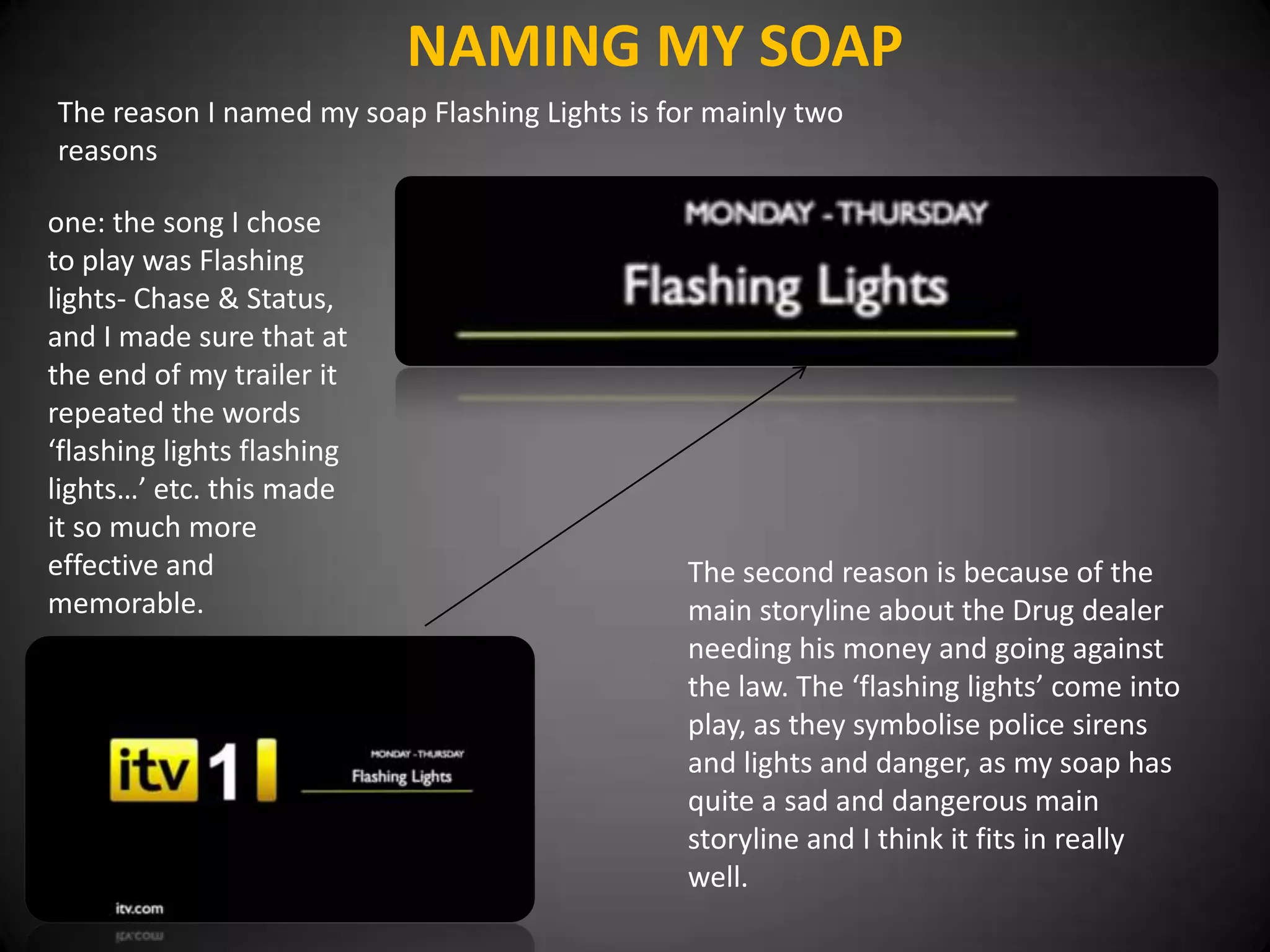 NAMING MY SOAP
The reason I named my soap Flashing Lights is for mainly two
reasons

one: the song I chose
to play was Flashing
lights- Chase & Status,
and I made sure that at
the end of my trailer it
repeated the words
‘flashing lights flashing
lights…’ etc. this made
it so much more
effective and                                   The second reason is because of the
memorable.                                      main storyline about the Drug dealer
                                                needing his money and going against
                                                the law. The ‘flashing lights’ come into
                                                play, as they symbolise police sirens
                                                and lights and danger, as my soap has
                                                quite a sad and dangerous main
                                                storyline and I think it fits in really
                                                well.
 