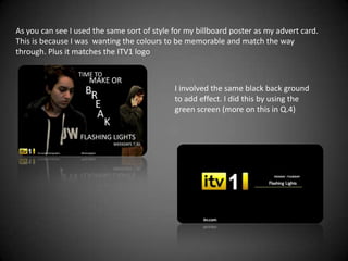 As you can see I used the same sort of style for my billboard poster as my advert card.
This is because I was wanting the colours to be memorable and match the way
through. Plus it matches the ITV1 logo



                                             I involved the same black back ground
                                             to add effect. I did this by using the
                                             green screen (more on this in Q.4)
 