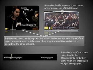 But unlike the ITV logo card, I used some
                                          of the features out of this billboard




For example, I used the ITV logo and placed it in the bottom left hand corner of the
page. I also made sure I put the name of my soap and what time and days it is
on, just like the other billboard.


                                                           But unlike both of the boards
                                                           I used, I put in the
                                                           ‘#flashinglights’ for twitter
                                                           users, which will encourage a
                                                           younger demographic.
 