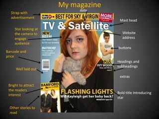 My magazine
                            date
  Strap with
  advertisement
                                      Mast head

     Star looking at
     the camera to                      Website
     engage                             address
     audience
                                     buttons
Barcode and
price
                                     Headings and
                                     subheadings
     Well laid out
                                      extras

 Bright to attract
 the readers
                                     Bold title introducing
 interest
                                     star

  Other stories to
  read
 