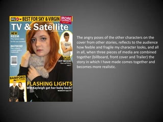 The angry poses of the other characters on the
cover from other stories, reflects to the audience
how feeble and fragile my character looks, and all
in all, when three pieces of media are combined
together (billboard, front cover and Trailer) the
story in which I have made comes together and
becomes more realistic.
 