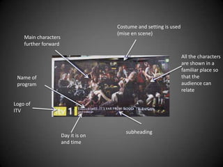 Costume and setting is used
                                     (mise en scene)
    Main characters
    further forward

                                                                   All the characters
                                                                   are shown in a
                                                                   familiar place so
 Name of                                                           that the
 program                                                           audience can
                                                                   relate

Logo of
ITV


                                        subheading
                      Day it is on
                      and time
 