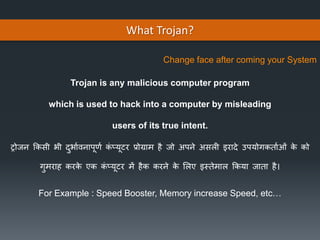 What Trojan?
Trojan is any malicious computer program
which is used to hack into a computer by misleading
users of its true intent.
For Example : Speed Booster, Memory increase Speed, etc…
ट्रोजन किसी भी दुभभावनभपूर्ा िं प्यूटर प्रोग्रभम है जो अपने असली इरभदे उपयोगिर्भाओं िे िो
गुमरभह िरिे एि िं प्यूटर में हैि िरने िे ललए इस्र्ेमभल कियभ जभर्भ है।
Change face after coming your System
 