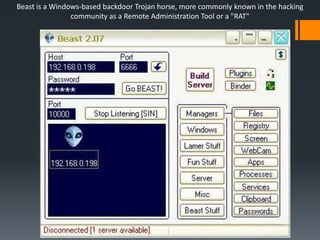 Beast is a Windows-based backdoor Trojan horse, more commonly known in the hacking
community as a Remote Administration Tool or a "RAT"
 