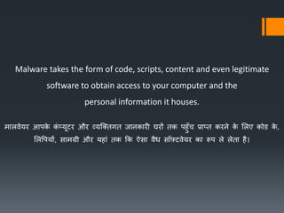 Malware takes the form of code, scripts, content and even legitimate
software to obtain access to your computer and the
personal information it houses.
मभलवेयर आपिे िं प्यूटर और व्यक्तर्गर् जभनिभरी घरों र्ि पहुुँच प्रभप्र् िरने िे ललए िोड िे ,
ललपपयों, सभमग्री और यहभं र्ि कि ऐसभ वैध सॉफ़्टवेयर िभ रूप ले लेर्भ है।
 