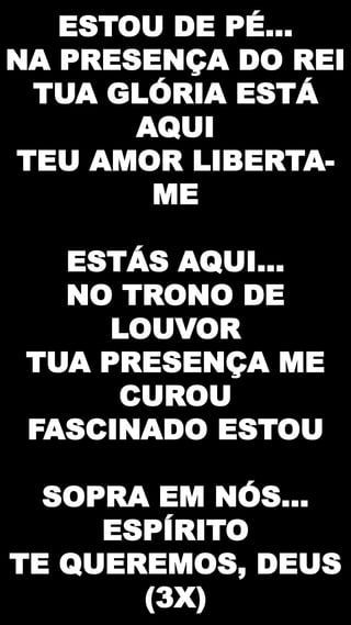 ESTOU DE PÉ...
NA PRESENÇA DO REI
TUA GLÓRIA ESTÁ
AQUI
TEU AMOR LIBERTA-
ME
ESTÁS AQUI...
NO TRONO DE
LOUVOR
TUA PRESENÇA ME
CUROU
FASCINADO ESTOU
SOPRA EM NÓS...
ESPÍRITO
TE QUEREMOS, DEUS
(3X)
 