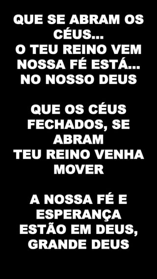 QUE SE ABRAM OS
CÉUS...
O TEU REINO VEM
NOSSA FÉ ESTÁ...
NO NOSSO DEUS
QUE OS CÉUS
FECHADOS, SE
ABRAM
TEU REINO VENHA
MOVER
A NOSSA FÉ E
ESPERANÇA
ESTÃO EM DEUS,
GRANDE DEUS
 