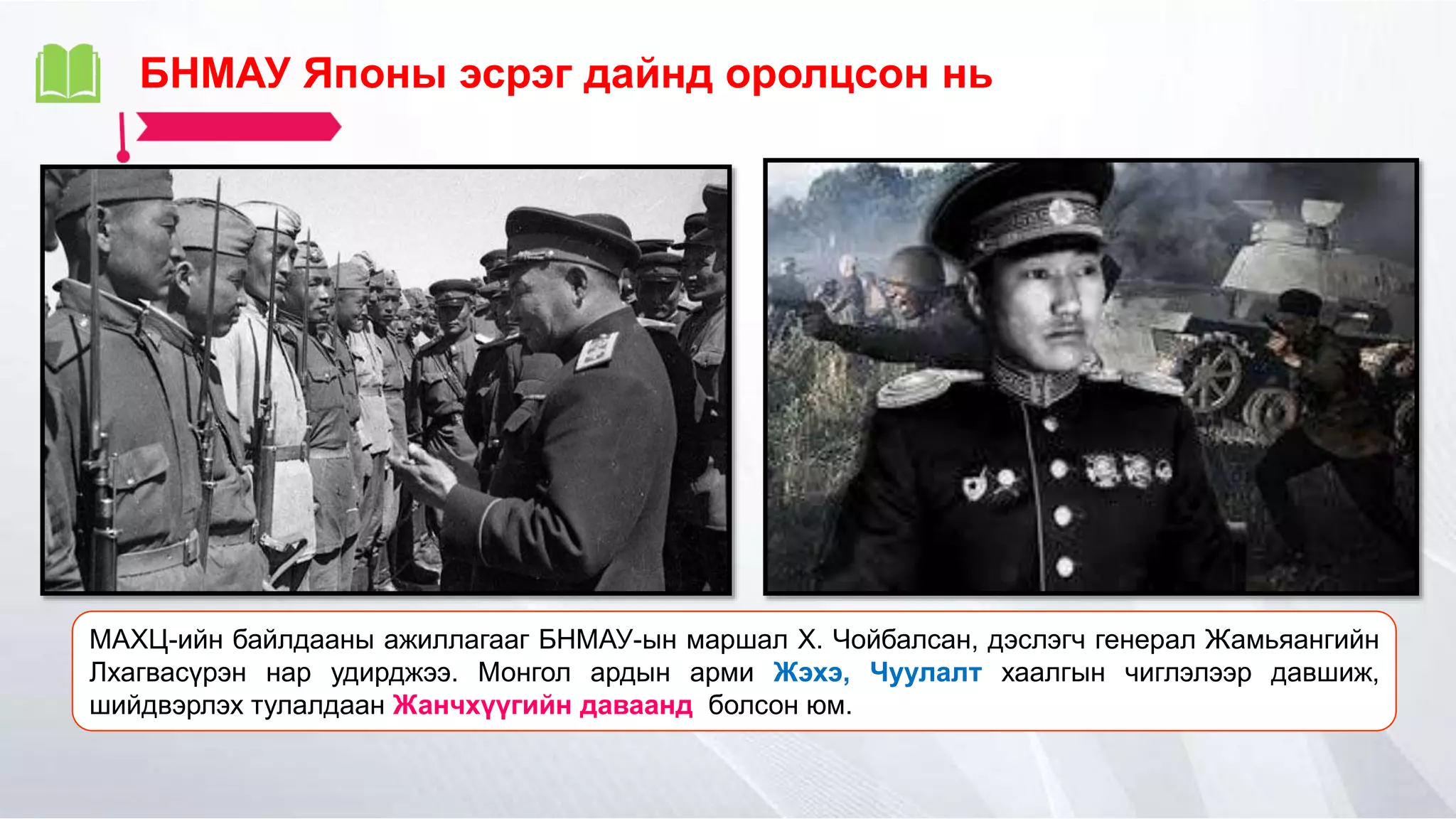 БНМАУ Японы эсрэг дайнд оролцсон нь
МАХЦ-ийн байлдааны ажиллагааг БНМАУ-ын маршал Х. Чойбалсан, дэслэгч генерал Жамьяангийн
Лхагвасүрэн нар удирджээ. Монгол ардын арми Жэхэ, Чуулалт хаалгын чиглэлээр давшиж,
шийдвэрлэх тулалдаан Жанчхүүгийн даваанд болсон юм.
 