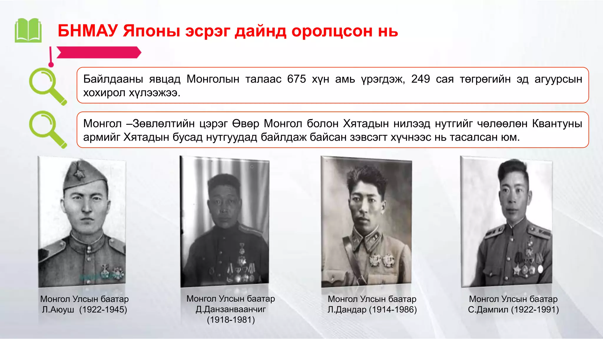 БНМАУ Японы эсрэг дайнд оролцсон нь
Байлдааны явцад Монголын талаас 675 хүн амь үрэгдэж, 249 сая төгрөгийн эд агуурсын
хохирол хүлээжээ.
Монгол –Зөвлөлтийн цэрэг Өвөр Монгол болон Хятадын нилээд нутгийг чөлөөлөн Квантуны
армийг Хятадын бусад нутгуудад байлдаж байсан зэвсэгт хүчнээс нь тасалсан юм.
Монгол Улсын баатар
Л.Аюуш (1922-1945)
Монгол Улсын баатар
Д.Данзанваанчиг
(1918-1981)
Монгол Улсын баатар
Л.Дандар (1914-1986)
Монгол Улсын баатар
С.Дампил (1922-1991)
 