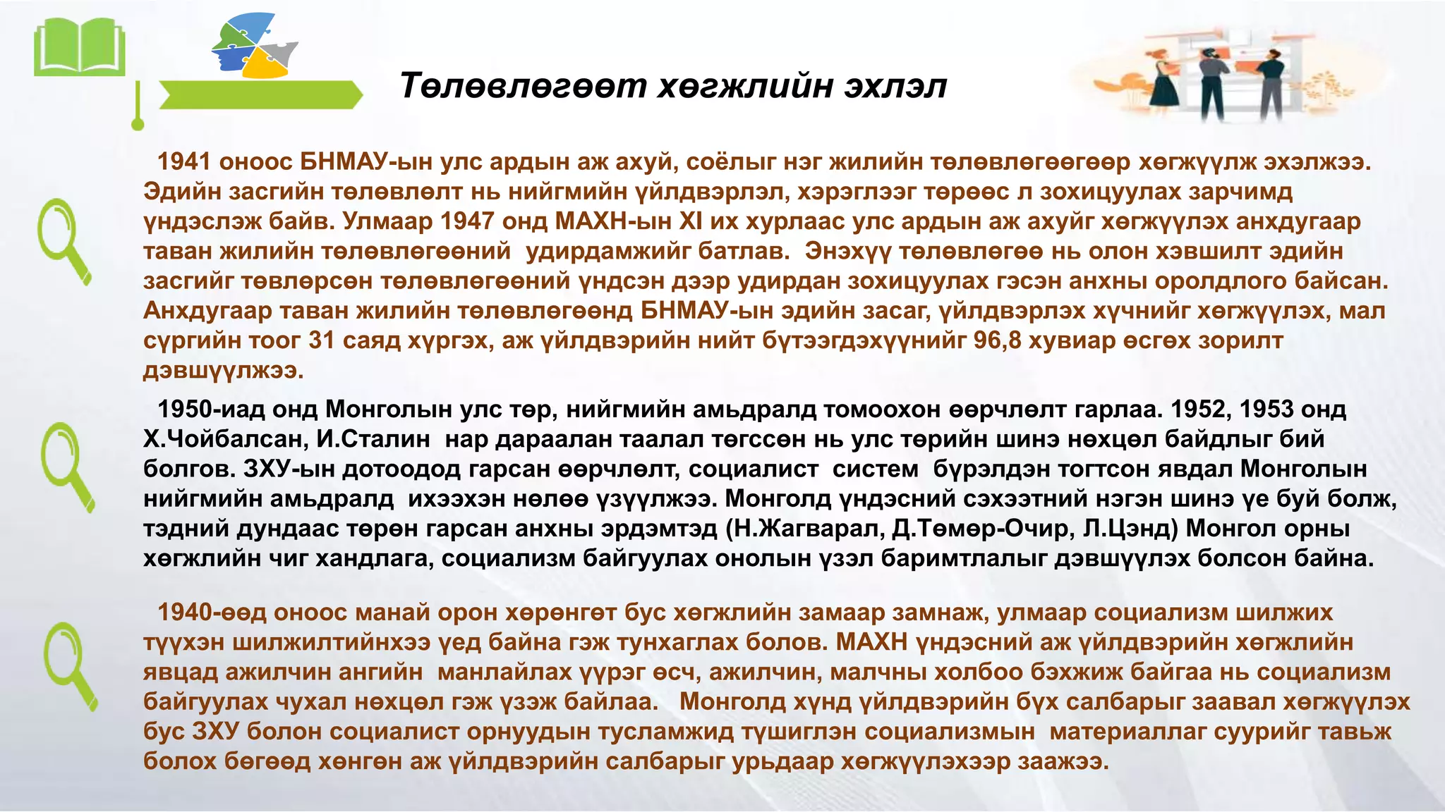 Төлөвлөгөөт хөгжлийн эхлэл
1941 оноос БНМАУ-ын улс ардын аж ахуй, соёлыг нэг жилийн төлөвлөгөөгөөр хөгжүүлж эхэлжээ.
Эдийн засгийн төлөвлөлт нь нийгмийн үйлдвэрлэл, хэрэглээг төрөөс л зохицуулах зарчимд
үндэслэж байв. Улмаар 1947 онд МАХН-ын XI их хурлаас улс ардын аж ахуйг хөгжүүлэх анхдугаар
таван жилийн төлөвлөгөөний удирдамжийг батлав. Энэхүү төлөвлөгөө нь олон хэвшилт эдийн
засгийг төвлөрсөн төлөвлөгөөний үндсэн дээр удирдан зохицуулах гэсэн анхны оролдлого байсан.
Анхдугаар таван жилийн төлөвлөгөөнд БНМАУ-ын эдийн засаг, үйлдвэрлэх хүчнийг хөгжүүлэх, мал
сүргийн тоог 31 саяд хүргэх, аж үйлдвэрийн нийт бүтээгдэхүүнийг 96,8 хувиар өсгөх зорилт
дэвшүүлжээ.
1950-иад онд Монголын улс төр, нийгмийн амьдралд томоохон өөрчлөлт гарлаа. 1952, 1953 онд
Х.Чойбалсан, И.Сталин нар дараалан таалал төгссөн нь улс төрийн шинэ нөхцөл байдлыг бий
болгов. ЗХУ-ын дотоодод гарсан өөрчлөлт, социалист систем бүрэлдэн тогтсон явдал Монголын
нийгмийн амьдралд ихээхэн нөлөө үзүүлжээ. Монголд үндэсний сэхээтний нэгэн шинэ үе буй болж,
тэдний дундаас төрөн гарсан анхны эрдэмтэд (Н.Жагварал, Д.Төмөр-Очир, Л.Цэнд) Монгол орны
хөгжлийн чиг хандлага, социализм байгуулах онолын үзэл баримтлалыг дэвшүүлэх болсон байна.
1940-өөд оноос манай орон хөрөнгөт бус хөгжлийн замаар замнаж, улмаар социализм шилжих
түүхэн шилжилтийнхээ үед байна гэж тунхаглах болов. МАХН үндэсний аж үйлдвэрийн хөгжлийн
явцад ажилчин ангийн манлайлах үүрэг өсч, ажилчин, малчны холбоо бэхжиж байгаа нь социализм
байгуулах чухал нөхцөл гэж үзэж байлаа. Монголд хүнд үйлдвэрийн бүх салбарыг заавал хөгжүүлэх
бус ЗХУ болон социалист орнуудын тусламжид түшиглэн социализмын материаллаг суурийг тавьж
болох бөгөөд хөнгөн аж үйлдвэрийн салбарыг урьдаар хөгжүүлэхээр заажээ.
 