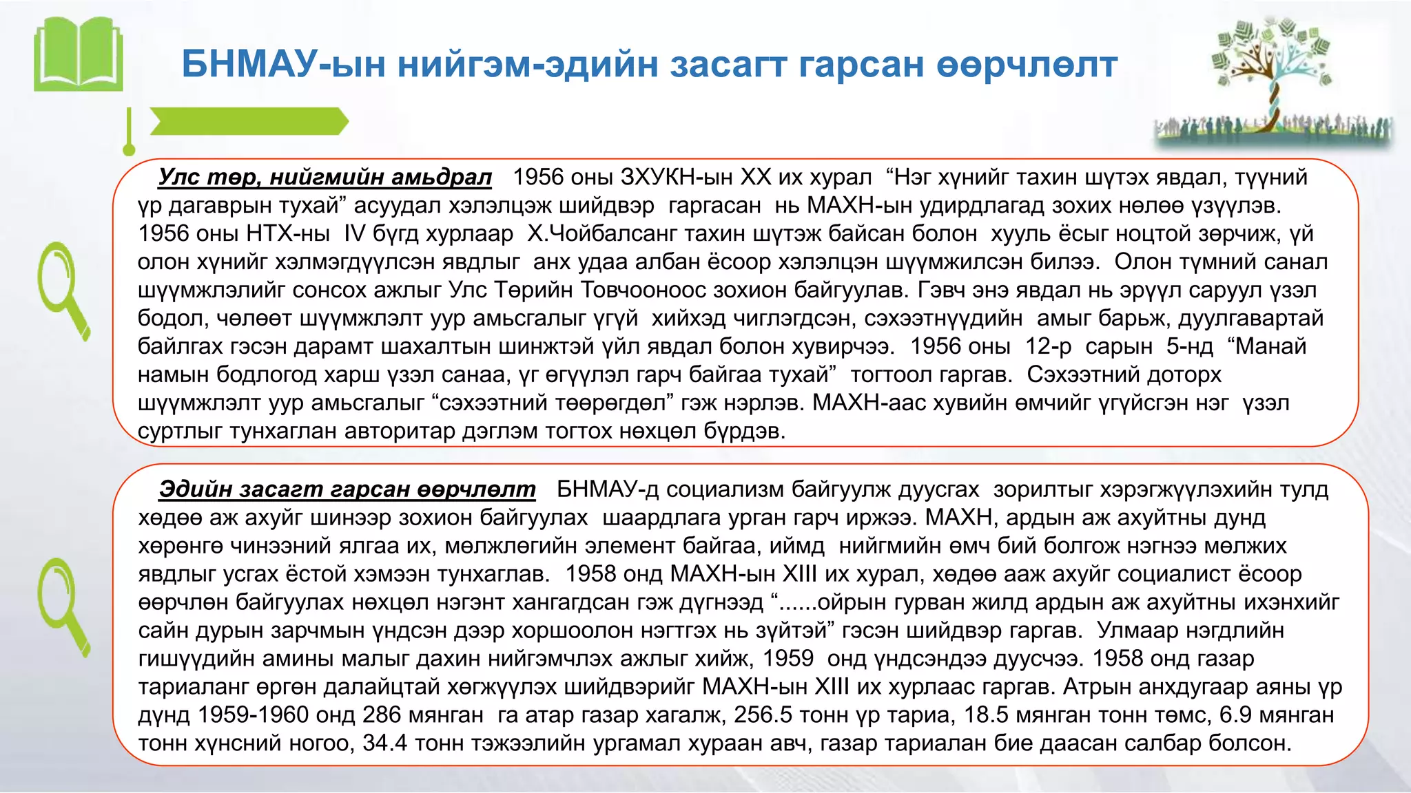 БНМАУ-ын нийгэм-эдийн засагт гарсан өөрчлөлт
Улс төр, нийгмийн амьдрал 1956 оны ЗХУКН-ын XX их хурал “Нэг хүнийг тахин шүтэх явдал, түүний
үр дагаврын тухай” асуудал хэлэлцэж шийдвэр гаргасан нь МАХН-ын удирдлагад зохих нөлөө үзүүлэв.
1956 оны НТХ-ны IV бүгд хурлаар Х.Чойбалсанг тахин шүтэж байсан болон хууль ёсыг ноцтой зөрчиж, үй
олон хүнийг хэлмэгдүүлсэн явдлыг анх удаа албан ёсоор хэлэлцэн шүүмжилсэн билээ. Олон түмний санал
шүүмжлэлийг сонсох ажлыг Улс Төрийн Товчооноос зохион байгуулав. Гэвч энэ явдал нь эрүүл саруул үзэл
бодол, чөлөөт шүүмжлэлт уур амьсгалыг үгүй хийхэд чиглэгдсэн, сэхээтнүүдийн амыг барьж, дуулгавартай
байлгах гэсэн дарамт шахалтын шинжтэй үйл явдал болон хувирчээ. 1956 оны 12-р сарын 5-нд “Манай
намын бодлогод харш үзэл санаа, үг өгүүлэл гарч байгаа тухай” тогтоол гаргав. Сэхээтний доторх
шүүмжлэлт уур амьсгалыг “сэхээтний төөрөгдөл” гэж нэрлэв. МАХН-аас хувийн өмчийг үгүйсгэн нэг үзэл
суртлыг тунхаглан авторитар дэглэм тогтох нөхцөл бүрдэв.
Эдийн засагт гарсан өөрчлөлт БНМАУ-д социализм байгуулж дуусгах зорилтыг хэрэгжүүлэхийн тулд
хөдөө аж ахуйг шинээр зохион байгуулах шаардлага урган гарч иржээ. МАХН, ардын аж ахуйтны дунд
хөрөнгө чинээний ялгаа их, мөлжлөгийн элемент байгаа, иймд нийгмийн өмч бий болгож нэгнээ мөлжих
явдлыг усгах ёстой хэмээн тунхаглав. 1958 онд МАХН-ын XIII их хурал, хөдөө ааж ахуйг социалист ёсоор
өөрчлөн байгуулах нөхцөл нэгэнт хангагдсан гэж дүгнээд “......ойрын гурван жилд ардын аж ахуйтны ихэнхийг
сайн дурын зарчмын үндсэн дээр хоршоолон нэгтгэх нь зүйтэй” гэсэн шийдвэр гаргав. Улмаар нэгдлийн
гишүүдийн амины малыг дахин нийгэмчлэх ажлыг хийж, 1959 онд үндсэндээ дуусчээ. 1958 онд газар
тариаланг өргөн далайцтай хөгжүүлэх шийдвэрийг МАХН-ын XIII их хурлаас гаргав. Атрын анхдугаар аяны үр
дүнд 1959-1960 онд 286 мянган га атар газар хагалж, 256.5 тонн үр тариа, 18.5 мянган тонн төмс, 6.9 мянган
тонн хүнсний ногоо, 34.4 тонн тэжээлийн ургамал хураан авч, газар тариалан бие даасан салбар болсон.
 