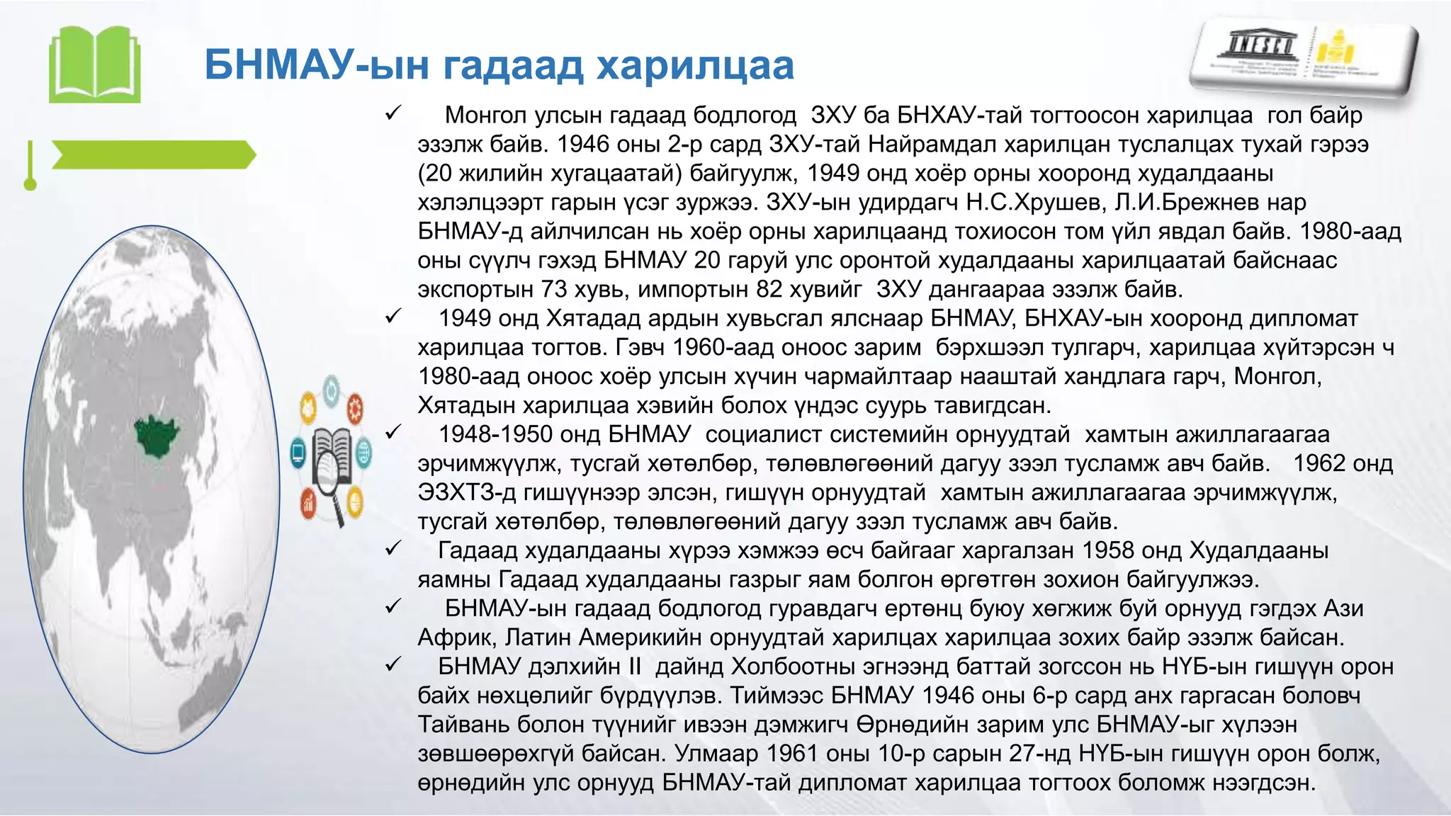 БНМАУ-ын гадаад харилцаа
 Монгол улсын гадаад бодлогод ЗХУ ба БНХАУ-тай тогтоосон харилцаа гол байр
эзэлж байв. 1946 оны 2-р сард ЗХУ-тай Найрамдал харилцан туслалцах тухай гэрээ
(20 жилийн хугацаатай) байгуулж, 1949 онд хоёр орны хооронд худалдааны
хэлэлцээрт гарын үсэг зуржээ. ЗХУ-ын удирдагч Н.С.Хрушев, Л.И.Брежнев нар
БНМАУ-д айлчилсан нь хоёр орны харилцаанд тохиосон том үйл явдал байв. 1980-аад
оны сүүлч гэхэд БНМАУ 20 гаруй улс оронтой худалдааны харилцаатай байснаас
экспортын 73 хувь, импортын 82 хувийг ЗХУ дангаараа эзэлж байв.
 1949 онд Хятадад ардын хувьсгал ялснаар БНМАУ, БНХАУ-ын хооронд дипломат
харилцаа тогтов. Гэвч 1960-аад оноос зарим бэрхшээл тулгарч, харилцаа хүйтэрсэн ч
1980-аад оноос хоёр улсын хүчин чармайлтаар нааштай хандлага гарч, Монгол,
Хятадын харилцаа хэвийн болох үндэс суурь тавигдсан.
 1948-1950 онд БНМАУ социалист системийн орнуудтай хамтын ажиллагаагаа
эрчимжүүлж, тусгай хөтөлбөр, төлөвлөгөөний дагуу зээл тусламж авч байв. 1962 онд
ЭЗХТЗ-д гишүүнээр элсэн, гишүүн орнуудтай хамтын ажиллагаагаа эрчимжүүлж,
тусгай хөтөлбөр, төлөвлөгөөний дагуу зээл тусламж авч байв.
 Гадаад худалдааны хүрээ хэмжээ өсч байгааг харгалзан 1958 онд Худалдааны
яамны Гадаад худалдааны газрыг яам болгон өргөтгөн зохион байгуулжээ.
 БНМАУ-ын гадаад бодлогод гуравдагч ертөнц буюу хөгжиж буй орнууд гэгдэх Ази
Африк, Латин Америкийн орнуудтай харилцах харилцаа зохих байр эзэлж байсан.
 БНМАУ дэлхийн II дайнд Холбоотны эгнээнд баттай зогссон нь НҮБ-ын гишүүн орон
байх нөхцөлийг бүрдүүлэв. Тиймээс БНМАУ 1946 оны 6-р сард анх гаргасан боловч
Тайвань болон түүнийг ивээн дэмжигч Өрнөдийн зарим улс БНМАУ-ыг хүлээн
зөвшөөрөхгүй байсан. Улмаар 1961 оны 10-р сарын 27-нд НҮБ-ын гишүүн орон болж,
өрнөдийн улс орнууд БНМАУ-тай дипломат харилцаа тогтоох боломж нээгдсэн.
 