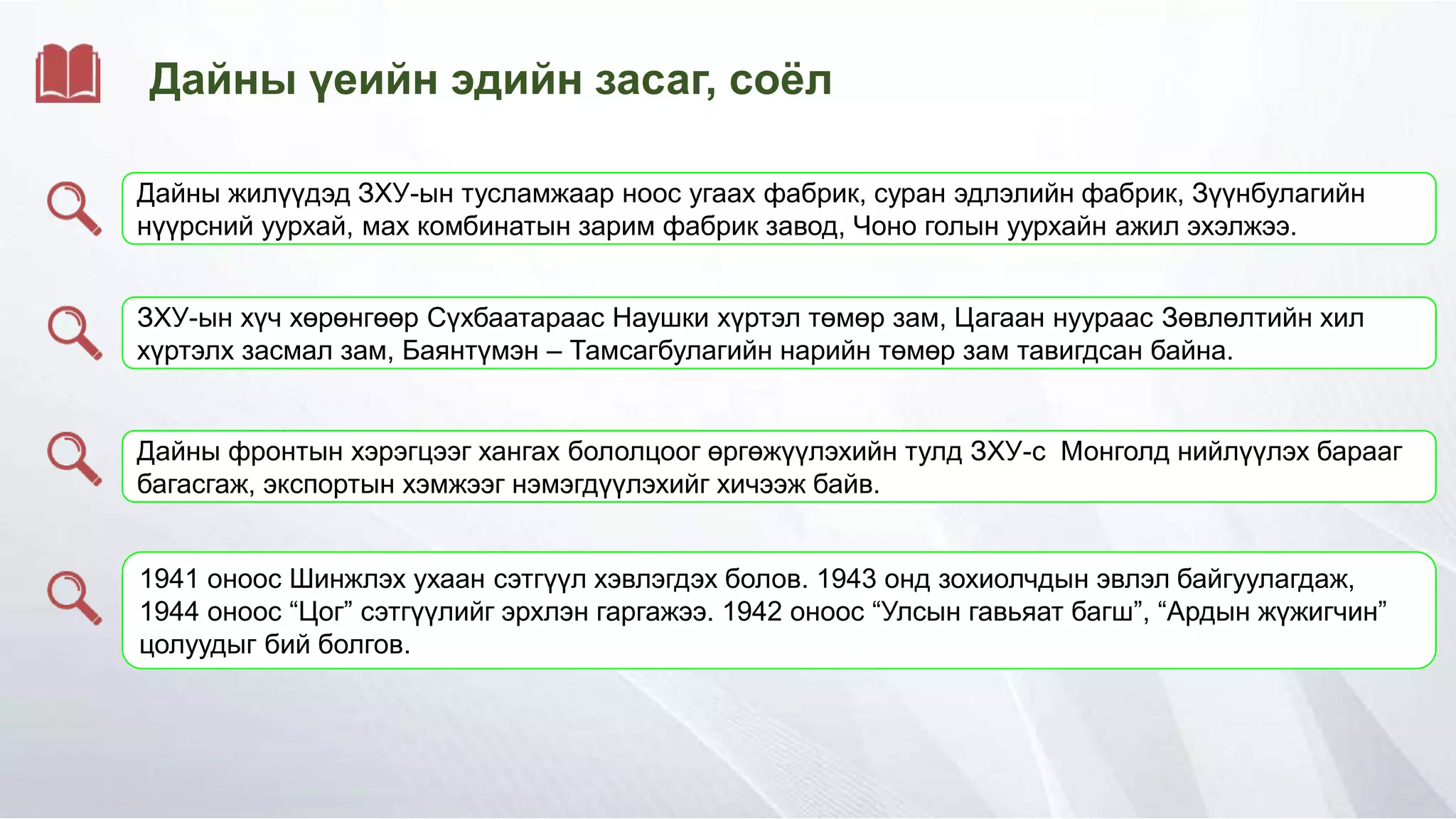 Дайны үеийн эдийн засаг, соёл
Дайны жилүүдэд ЗХУ-ын тусламжаар ноос угаах фабрик, суран эдлэлийн фабрик, Зүүнбулагийн
нүүрсний уурхай, мах комбинатын зарим фабрик завод, Чоно голын уурхайн ажил эхэлжээ.
ЗХУ-ын хүч хөрөнгөөр Сүхбаатараас Наушки хүртэл төмөр зам, Цагаан нуураас Зөвлөлтийн хил
хүртэлх засмал зам, Баянтүмэн – Тамсагбулагийн нарийн төмөр зам тавигдсан байна.
Дайны фронтын хэрэгцээг хангах бололцоог өргөжүүлэхийн тулд ЗХУ-с Монголд нийлүүлэх барааг
багасгаж, экспортын хэмжээг нэмэгдүүлэхийг хичээж байв.
1941 оноос Шинжлэх ухаан сэтгүүл хэвлэгдэх болов. 1943 онд зохиолчдын эвлэл байгуулагдаж,
1944 оноос “Цог” сэтгүүлийг эрхлэн гаргажээ. 1942 оноос “Улсын гавьяат багш”, “Ардын жүжигчин”
цолуудыг бий болгов.
 