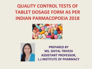 QUALITY CONTROL TESTS OF
TABLET DOSAGE FORM AS PER
INDIAN PARMACOPOEIA 2018
PREPARED BY
MS. SHITAL TRIVEDI
ASSISTANT PROFESSOR,
L.J.INSTITUTE OF PHARMACY
1
 