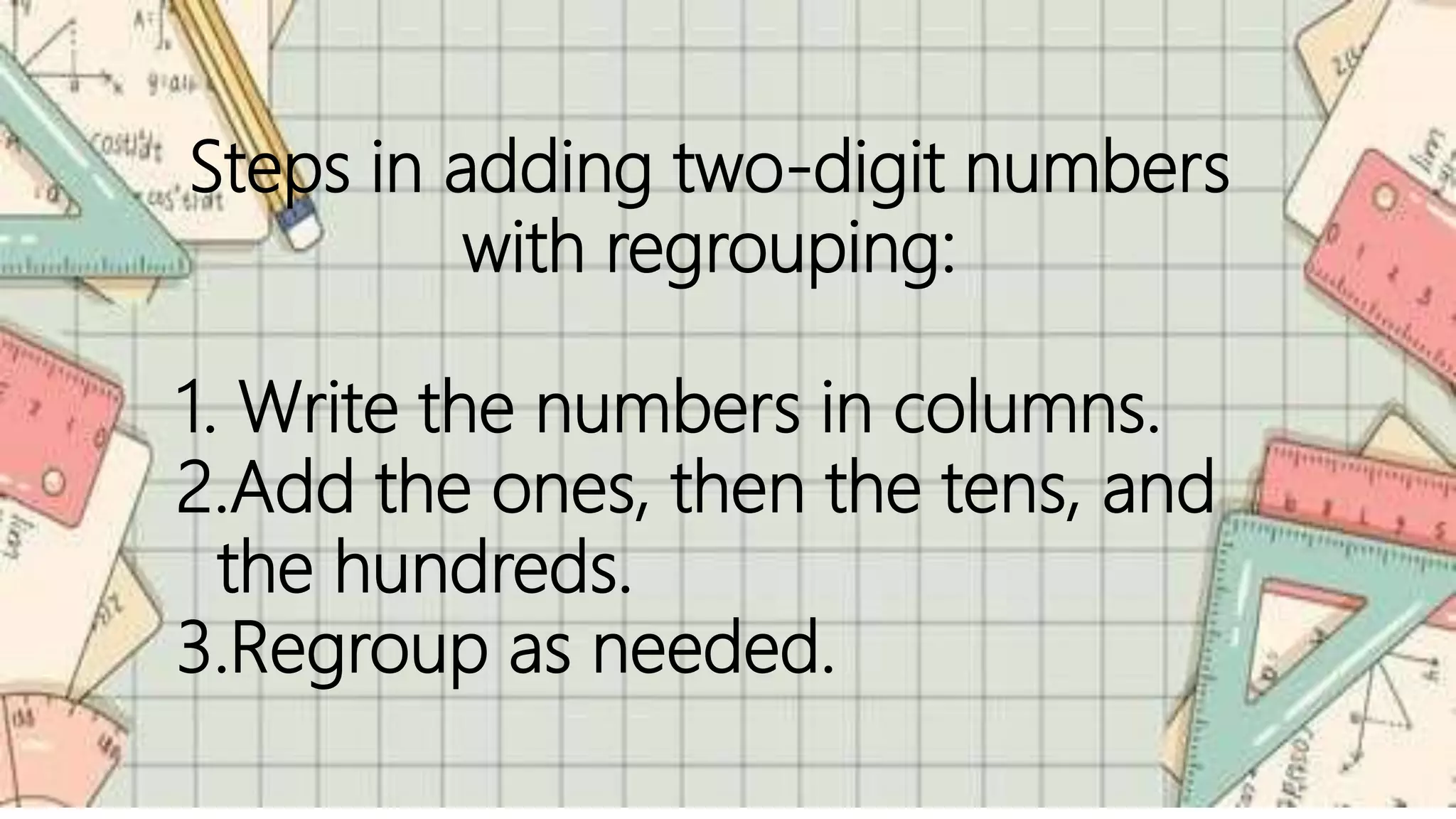 Steps in adding two-digit numbers
with regrouping:
1. Write the numbers in columns.
2.Add the ones, then the tens, and
the hundreds.
3.Regroup as needed.