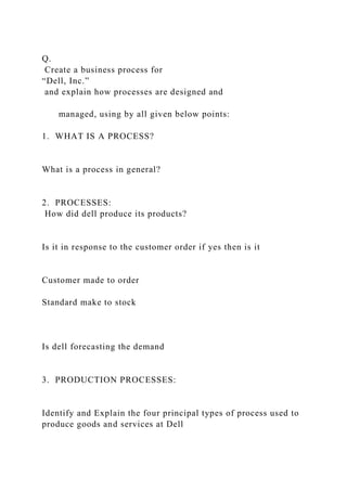 Q.
Create a business process for
“Dell, Inc.”
and explain how processes are designed and
managed, using by all given below points:
1. WHAT IS A PROCESS?
What is a process in general?
2. PROCESSES:
How did dell produce its products?
Is it in response to the customer order if yes then is it
Customer made to order
Standard make to stock
Is dell forecasting the demand
3. PRODUCTION PROCESSES:
Identify and Explain the four principal types of process used to
produce goods and services at Dell
 