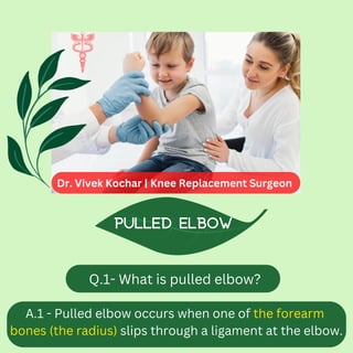 Q.1- What is pulled elbow?
Pulled elbow
A.1 - Pulled elbow occurs when one of the forearm
bones (the radius) slips through a ligament at the elbow.
Dr. Vivek Kochar | Knee Replacement Surgeon
 