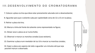 I I I . D E S E N V O L V I M E N T O D O C R O M A T O G R A M A
7. Colocar a placa na tina que deve estar previamente saturada com o desenvolvente;
8. Aguardar para que o solvente suba por capilaridade cerca de 12 a 15 cm na placa;
9. Retirar a placa da tina;
10. Marcar a linha de frente do solvente como representado na figura;
11. Deixar secar a placa ao ar numa hotte;
12. Observar e marcar as manchas coradas (caso existam);
13. Examinar a placa num revelador de luz UV e marcar as manchas coradas;
14. Expor a placa aos vapores de iodo e aguardar uns minutos até que seja
possível marcar o observado.
Linha da
frente do
solvente
 