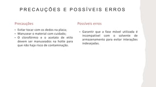 P R E C A U Ç Õ E S E P O S S Í V E I S E R R O S
Precauções Possíveis erros
• Evitar tocar com os dedos na placa;
• Manusear o material com cuidado;
• O clorofórmio e o acetato de etilo
devem ser manuseados na hotte para
que não haja risco de contaminação.
• Garantir que a fase móvel utilizada é
incompatível com o solvente de
armazenamento para evitar interações
indesejadas.
 
