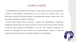 C O N C L U S Ã O
A cromatografia em camada fina é simples e versátil. Esta técnica permite identificar
e separar analiticamente componentes de uma mistura, de acordo com a sua
polaridade. Apresenta diversas vantagens, nomeadamente rapidez e baixo custo, tem
uma grande utilidade e adesão na indústria.
Através desta técnica, foi-nos possível separar por capilaridade e identificar
analgésicos (paracetamol ou aspirina) a partir de uma amostra inicial, tenho utilizado
a filtração como método de purificação e a luz UV para análise de espectros. A
câmara de revelação de iodo permito-nos, posteriormente, calcular o fator de
retenção através das distâncias marcadas na placa de cromatografia.
 