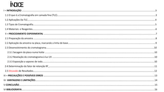 ÍNDICE
I – INTRODUÇÃO …………………………………………………………………………………………..................................................................................................................3
1.1 O que é a Cromatografia em camada fina (TLC)……………………………………………………………..........................................................................................3
1.2 Aplicações Da TLC…………………………………………………………………………………………………………………………………………….………………………………………………..4
1.3 Tipos de Cromatografia………………………………………………………………………………………………………………………………………………………………………………………5
1.4 Materiais e Reagentes……………………………………………………………………………………………………………………………………………………………………………………....6
II – PROCEDIMENTO EXPERIMENTAL ……………………………………………………………………………………......................................................................................7
2.1 Preparação da amostra …………………………………………………..…………………………………………….........................................................................................8
2.2 Aplicação da amostra na placa, marcando a linha de base…………………………………………………………………………...........................................................9
2.3 Desenvolvimento do cromatograma…………………………………………………………………………………………………………………………………………………………………10
2.3.1 Secagem da placa numa hotte ……………………………………………………………………………………………..........................................................................10
2.3.2 Revelação do cromatograma à luz UV ……………………………………………………………………………………………………………..............................................10
2.3.3 Exposição a vapores de iodo…………………………………………………………………………………………………………………………………………………………………......10
2.4 Determinação do fator de retenção Rf ……………………………………………………………………………………………..……............................................................11
2.5 Dicussão de Resultados…………………………………………………………………………………………...............................................................................................12
III – PRECAUÇÕES E POSSÍVEIS ERROS …………………………………………………………………………………………...............................................................................13
IV- VANTAGENS E LIMITAÇÕES………………………………………………………………………………………………………………………………………………………………………………….14
V-CONCLUSÃO…………………………………………………..………………………………….........................................................................................................................15
VI-BIBLIOGRAFIA……..……………………………………………………………………………………………………………………………………………………………………………………………….16
 