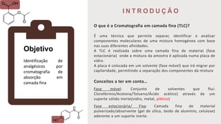 I N T R O D U Ç Ã O
O que é a Cromatografia em camada fina (TLC)?
É uma técnica que permite separar, identificar e analisar
componentes moleculares de uma mistura homogénea com base
nas suas diferentes afinidades.
A TLC é realizada sobre uma camada fina de material (fase
estacionária) onde a mistura da amostra é aplicada numa placa de
vidro.
A placa é colocada em um solvente (fase móvel) que irá migrar por
capilaridade, permitindo a separação dos componentes da mistura
Conceitos a ter em conta…
Fase móvel- Conjunto de solventes que flui:
Clorofórmio/Acetona/Tolueno/Ácido acético) através de um
suporte sólido inerte(vidro, metal, plático)
Fase estacionária/ Fixa- Camada fina de material
pulverizado/absorvente (gel de sílica, óxido de alumínio, celulose)
aderente a um suporte inerte.
Objetivo
Identificação de
analgésicos por
cromatografia de
absorção em
camada fina
 