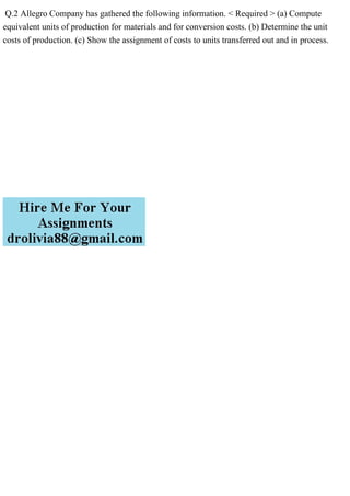Q.2 Allegro Company has gathered the following information. < Required > (a) Compute
equivalent units of production for materials and for conversion costs. (b) Determine the unit
costs of production. (c) Show the assignment of costs to units transferred out and in process.
 