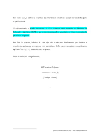 Por outro lado, o âmbito e o sentido de determinada orientação devem ser aclarados pelo
respetivo autor.
Na circunstância, e tendo justamente V. Exa. colocado essas questões ao Ministro da
Educação e à própria DGAE o que se mostra adequado é aguardar, por prazo razoável, pela
pronúncia respetiva.
Em face do exposto, informo V. Exa. que não se encontra fundamento para intervir a
respeito da queixa que apresentou, pelo que dei por findo o correspondente procedimento
Q/2896/2017 (UT4) da Provedoria de Justiça.
Com os melhores cumprimentos,
O Provedor-Adjunto,
(Henrique Antunes)
2
provedor.adjunto@provedor-jus.pt | http://www.provedor-jus.pt
 