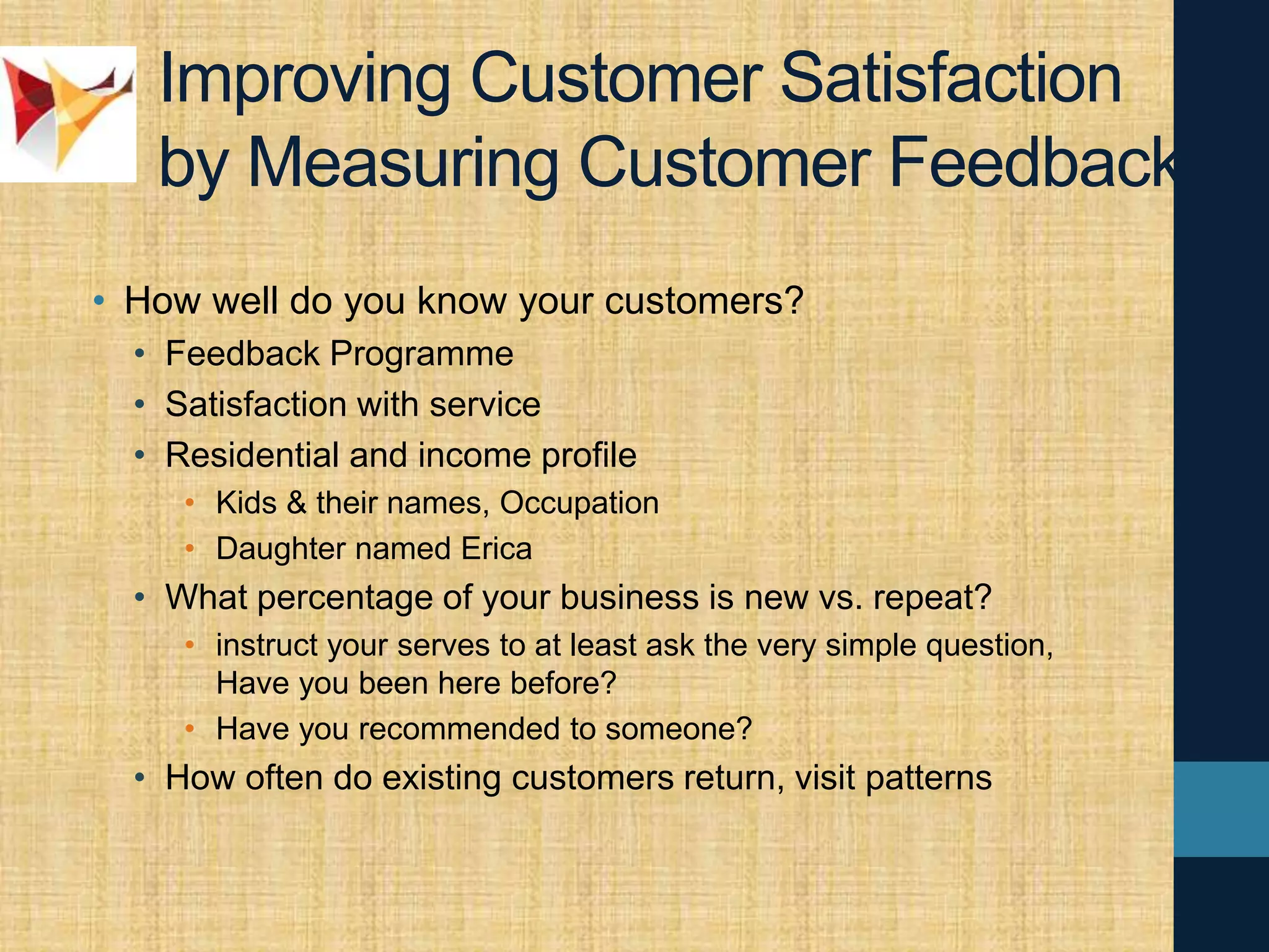 Improving Customer Satisfaction
by Measuring Customer Feedback
• How well do you know your customers?
• Feedback Programme
• Satisfaction with service
• Residential and income profile
• Kids & their names, Occupation
• Daughter named Erica
• What percentage of your business is new vs. repeat?
• instruct your serves to at least ask the very simple question,
Have you been here before?
• Have you recommended to someone?
• How often do existing customers return, visit patterns
 
