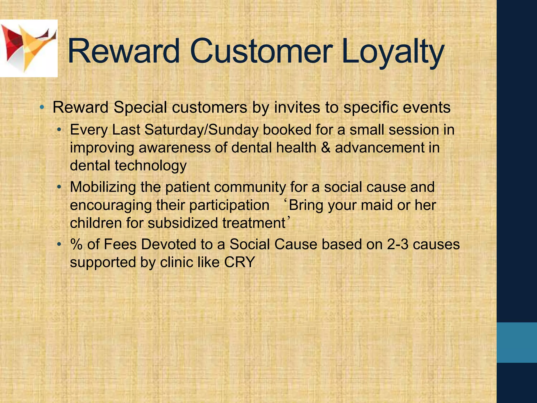 Reward Customer Loyalty
• Reward Special customers by invites to specific events
• Every Last Saturday/Sunday booked for a small session in
improving awareness of dental health & advancement in
dental technology
• Mobilizing the patient community for a social cause and
encouraging their participation ‘Bring your maid or her
children for subsidized treatment’
• % of Fees Devoted to a Social Cause based on 2-3 causes
supported by clinic like CRY
 