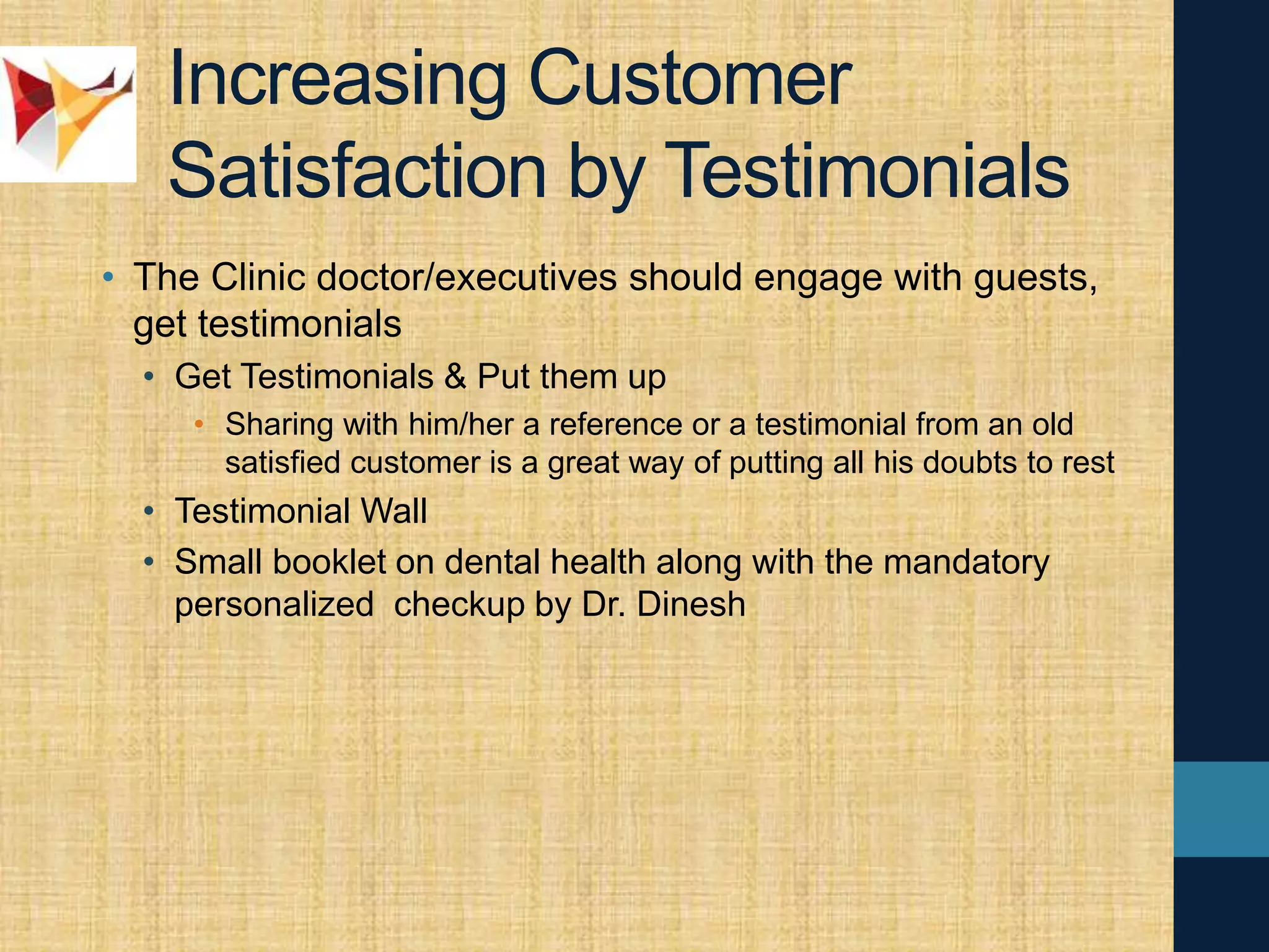 Increasing Customer
Satisfaction by Testimonials
• The Clinic doctor/executives should engage with guests,
get testimonials
• Get Testimonials & Put them up
• Sharing with him/her a reference or a testimonial from an old
satisfied customer is a great way of putting all his doubts to rest
• Testimonial Wall
• Small booklet on dental health along with the mandatory
personalized checkup by Dr. Dinesh
 