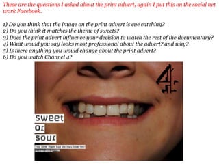 These are the questions I asked about the print advert, again I put this on the social net
work Facebook.

1) Do you think that the image on the print advert is eye catching?
2) Do you think it matches the theme of sweets?
3) Does the print advert influence your decision to watch the rest of the documentary?
4) What would you say looks most professional about the advert? and why?
5) Is there anything you would change about the print advert?
6) Do you watch Channel 4?
 