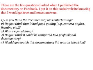 These are the few questions I asked when I published the
documentary on Facebook. I put it on this social website knowing
that I would get true and honest answers.

1) Do you think the documentary was entertaining?
2) Do you think that it had good quality (e.g. camera angles,
framing etc.)?
3) Was it eye catching?
4) Do you think it could be compared to a professional
documentary?
5) Would you watch this documentary if it was on television?
 