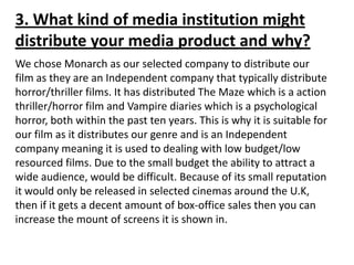 3. What kind of media institution might
distribute your media product and why?
We chose Monarch as our selected company to distribute our
film as they are an Independent company that typically distribute
horror/thriller films. It has distributed The Maze which is a action
thriller/horror film and Vampire diaries which is a psychological
horror, both within the past ten years. This is why it is suitable for
our film as it distributes our genre and is an Independent
company meaning it is used to dealing with low budget/low
resourced films. Due to the small budget the ability to attract a
wide audience, would be difficult. Because of its small reputation
it would only be released in selected cinemas around the U.K,
then if it gets a decent amount of box-office sales then you can
increase the mount of screens it is shown in.
 