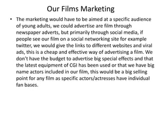 Our Films Marketing
• The marketing would have to be aimed at a specific audience
of young adults, we could advertise are film through
newspaper adverts, but primarily through social media, if
people see our film on a social networking site for example
twitter, we would give the links to different websites and viral
ads, this is a cheap and effective way of advertising a film. We
don’t have the budget to advertise big special effects and that
the latest equipment of CGI has been used or that we have big
name actors included in our film, this would be a big selling
point for any film as specific actors/actresses have individual
fan bases.
 