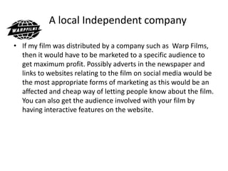A local Independent company
• If my film was distributed by a company such as Warp Films,
then it would have to be marketed to a specific audience to
get maximum profit. Possibly adverts in the newspaper and
links to websites relating to the film on social media would be
the most appropriate forms of marketing as this would be an
affected and cheap way of letting people know about the film.
You can also get the audience involved with your film by
having interactive features on the website.
 